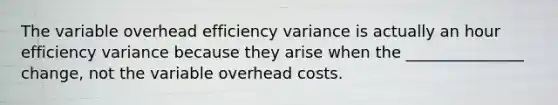 The variable overhead efficiency variance is actually an hour efficiency variance because they arise when the _______________ change, not the variable overhead costs.