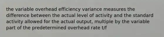 the variable overhead efficiency variance measures the difference between the actual level of activity and the standard activity allowed for the actual output, multiple by the variable part of the predetermined overhead rate t/f