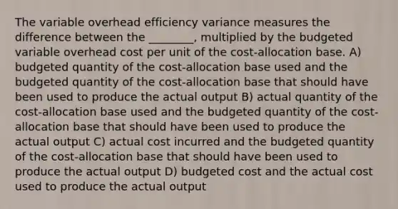 The variable overhead efficiency variance measures the difference between the ________, multiplied by the budgeted variable overhead cost per unit of the cost-allocation base. A) budgeted quantity of the cost-allocation base used and the budgeted quantity of the cost-allocation base that should have been used to produce the actual output B) actual quantity of the cost-allocation base used and the budgeted quantity of the cost-allocation base that should have been used to produce the actual output C) actual cost incurred and the budgeted quantity of the cost-allocation base that should have been used to produce the actual output D) budgeted cost and the actual cost used to produce the actual output