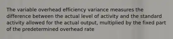 The variable overhead efficiency variance measures the difference between the actual level of activity and the standard activity allowed for the actual output, multiplied by the fixed part of the predetermined overhead rate