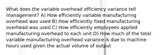 What does the variable overhead efficiency variance tell management? A) How efficiently variable manufacturing overhead was used B) How efficiently fixed manufacturing overhead was used C) How efficiently employees applied manufacturing overhead to each unit D) How much of the total variable manufacturing overhead variance is due to machine hours used given the actual volume of output