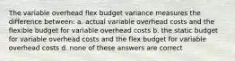 The variable overhead flex budget variance measures the difference between: a. actual variable overhead costs and the flexible budget for variable overhead costs b. the static budget for variable overhead costs and the flex budget for variable overhead costs d. none of these answers are correct