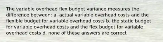 The variable overhead flex budget variance measures the difference between: a. actual variable overhead costs and the flexible budget for variable overhead costs b. the static budget for variable overhead costs and the flex budget for variable overhead costs d. none of these answers are correct