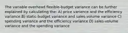 The variable overhead flexible-budget variance can be further explained by calculating the: A) price variance and the efficiency variance B) static-budget variance and sales-volume variance C) spending variance and the efficiency variance D) sales-volume variance and the spending variance