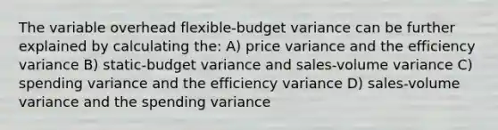 The variable overhead flexible-budget variance can be further explained by calculating the: A) price variance and the efficiency variance B) static-budget variance and sales-volume variance C) spending variance and the efficiency variance D) sales-volume variance and the spending variance