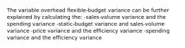 The variable overhead flexible-budget variance can be further explained by calculating the: -sales-volume variance and the spending variance -static-budget variance and sales-volume variance -price variance and the efficiency variance -spending variance and the efficiency variance