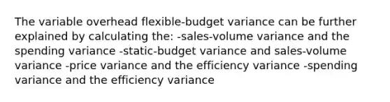 The variable overhead flexible-budget variance can be further explained by calculating the: -sales-volume variance and the spending variance -static-budget variance and sales-volume variance -price variance and the efficiency variance -spending variance and the efficiency variance