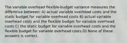 The variable overhead flexible-budget variance measures the difference between: A) actual variable overhead costs and the static budget for variable overhead costs B) actual variable overhead costs and the flexible budget for variable overhead costs C) the static budget for variable overhead costs and the flexible budget for variable overhead costs D) None of these answers is correct.