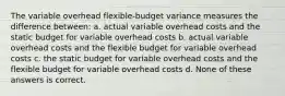 The variable overhead flexible-budget variance measures the difference between: a. actual variable overhead costs and the static budget for variable overhead costs b. actual variable overhead costs and the flexible budget for variable overhead costs c. the static budget for variable overhead costs and the flexible budget for variable overhead costs d. None of these answers is correct.