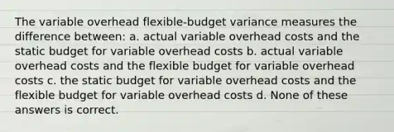 The variable overhead flexible-budget variance measures the difference between: a. actual variable overhead costs and the static budget for variable overhead costs b. actual variable overhead costs and the flexible budget for variable overhead costs c. the static budget for variable overhead costs and the flexible budget for variable overhead costs d. None of these answers is correct.