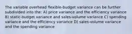 The variable overhead flexible-budget variance can be further subdivided into the: A) price variance and the efficiency variance B) static-budget variance and sales-volume variance C) spending variance and the efficiency variance D) sales-volume variance and the spending variance