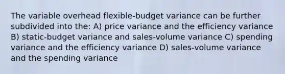 The variable overhead flexible-budget variance can be further subdivided into the: A) price variance and the efficiency variance B) static-budget variance and sales-volume variance C) spending variance and the efficiency variance D) sales-volume variance and the spending variance