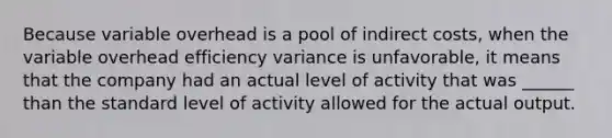 Because variable overhead is a pool of indirect costs, when the variable overhead efficiency variance is unfavorable, it means that the company had an actual level of activity that was ______ than the standard level of activity allowed for the actual output.