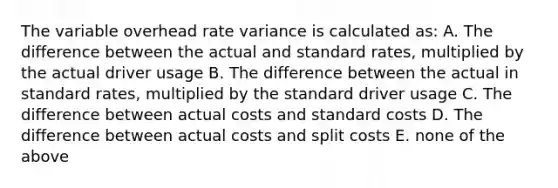 The variable overhead rate variance is calculated as: A. The difference between the actual and standard rates, multiplied by the actual driver usage B. The difference between the actual in standard rates, multiplied by the standard driver usage C. The difference between actual costs and standard costs D. The difference between actual costs and split costs E. none of the above