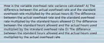 How is the variable overhead rate variance calculated? A) The difference between the actual overhead rate and the standard overhead rate multiplied by the actual hours B) The difference between the actual overhead rate and the standard overhead rate multiplied by the standard hours allowed C) The difference between the standard hours allowed and the actual hours used multiplied by the standard overhead rate D) The difference between the standard hours allowed and the actual hours used multiplied by the actual overhead rate