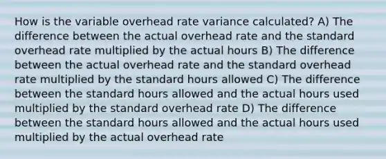 How is the variable overhead rate variance calculated? A) The difference between the actual overhead rate and the standard overhead rate multiplied by the actual hours B) The difference between the actual overhead rate and the standard overhead rate multiplied by the standard hours allowed C) The difference between the standard hours allowed and the actual hours used multiplied by the standard overhead rate D) The difference between the standard hours allowed and the actual hours used multiplied by the actual overhead rate