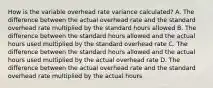 How is the variable overhead rate variance calculated? A. The difference between the actual overhead rate and the standard overhead rate multiplied by the standard hours allowed B. The difference between the standard hours allowed and the actual hours used multiplied by the standard overhead rate C. The difference between the standard hours allowed and the actual hours used multiplied by the actual overhead rate D. The difference between the actual overhead rate and the standard overhead rate multiplied by the actual hours