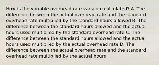 How is the variable overhead rate variance calculated? A. The difference between the actual overhead rate and the standard overhead rate multiplied by the standard hours allowed B. The difference between the standard hours allowed and the actual hours used multiplied by the standard overhead rate C. The difference between the standard hours allowed and the actual hours used multiplied by the actual overhead rate D. The difference between the actual overhead rate and the standard overhead rate multiplied by the actual hours