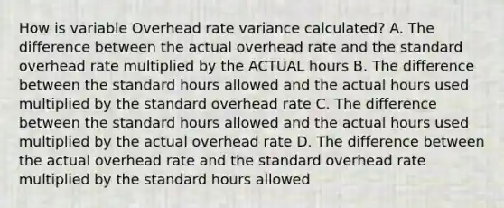 How is variable Overhead rate variance calculated? A. The difference between the actual overhead rate and the standard overhead rate multiplied by the ACTUAL hours B. The difference between the standard hours allowed and the actual hours used multiplied by the standard overhead rate C. The difference between the standard hours allowed and the actual hours used multiplied by the actual overhead rate D. The difference between the actual overhead rate and the standard overhead rate multiplied by the standard hours allowed