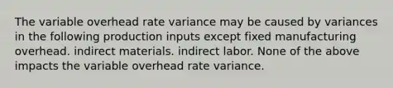 The variable overhead rate variance may be caused by variances in the following production inputs except fixed manufacturing overhead. indirect materials. indirect labor. None of the above impacts the variable overhead rate variance.