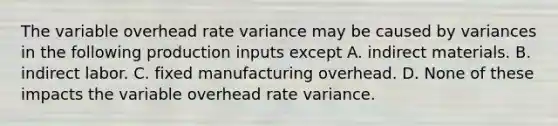 The variable overhead rate variance may be caused by variances in the following production inputs except A. indirect materials. B. indirect labor. C. fixed manufacturing overhead. D. None of these impacts the variable overhead rate variance.