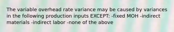 The variable overhead rate variance may be caused by variances in the following production inputs EXCEPT: -fixed MOH -indirect materials -indirect labor -none of the above