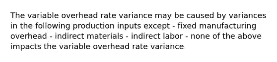 The variable overhead rate variance may be caused by variances in the following production inputs except - fixed manufacturing overhead - indirect materials - indirect labor - none of the above impacts the variable overhead rate variance