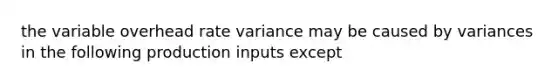 the variable overhead rate variance may be caused by variances in the following production inputs except