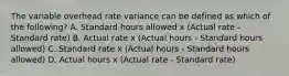 The variable overhead rate variance can be defined as which of the​ following? A. Standard hours allowed x​ (Actual rate​ - Standard​ rate) B. Actual rate x​ (Actual hours​ - Standard hours​ allowed) C. Standard rate x​ (Actual hours​ - Standard hours​ allowed) D. Actual hours x​ (Actual rate​ - Standard​ rate)