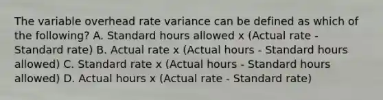 The variable overhead rate variance can be defined as which of the​ following? A. Standard hours allowed x​ (Actual rate​ - Standard​ rate) B. Actual rate x​ (Actual hours​ - Standard hours​ allowed) C. Standard rate x​ (Actual hours​ - Standard hours​ allowed) D. Actual hours x​ (Actual rate​ - Standard​ rate)