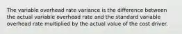 The variable overhead rate variance is the difference between the actual variable overhead rate and the standard variable overhead rate multiplied by the actual value of the cost driver.