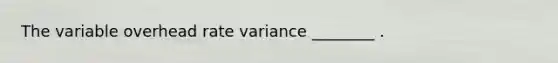 The variable overhead rate variance ________ .