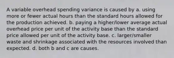 A variable overhead spending variance is caused by a. using more or fewer actual hours than the standard hours allowed for the production achieved. b. paying a higher/lower average actual overhead price per unit of the activity base than the standard price allowed per unit of the activity base. c. larger/smaller waste and shrinkage associated with the resources involved than expected. d. both b and c are causes.