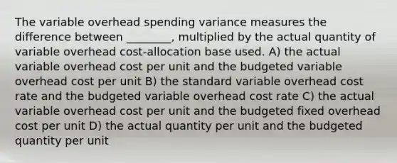 The variable overhead spending variance measures the difference between ________, multiplied by the actual quantity of variable overhead cost-allocation base used. A) the actual variable overhead cost per unit and the budgeted variable overhead cost per unit B) the standard variable overhead cost rate and the budgeted variable overhead cost rate C) the actual variable overhead cost per unit and the budgeted fixed overhead cost per unit D) the actual quantity per unit and the budgeted quantity per unit