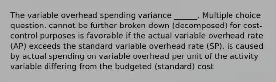 The variable overhead spending variance ______. Multiple choice question. cannot be further broken down (decomposed) for cost-control purposes is favorable if the actual variable overhead rate (AP) exceeds the standard variable overhead rate (SP). is caused by actual spending on variable overhead per unit of the activity variable differing from the budgeted (standard) cost