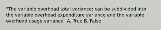 "The variable overhead total variance: can be subdivided into the variable overhead expenditure variance and the variable overhead usage variance" A. True B. False