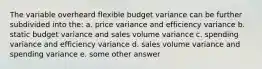 The variable overheard flexible budget variance can be further subdivided into the: a. price variance and efficiency variance b. static budget variance and sales volume variance c. spending variance and efficiency variance d. sales volume variance and spending variance e. some other answer