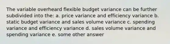 The variable overheard flexible budget variance can be further subdivided into the: a. price variance and efficiency variance b. static budget variance and sales volume variance c. spending variance and efficiency variance d. sales volume variance and spending variance e. some other answer