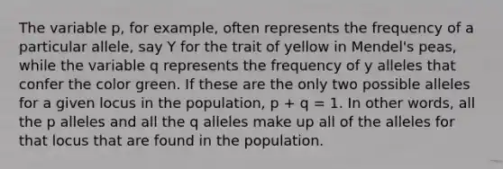 The variable p, for example, often represents the frequency of a particular allele, say Y for the trait of yellow in Mendel's peas, while the variable q represents the frequency of y alleles that confer the color green. If these are the only two possible alleles for a given locus in the population, p + q = 1. In other words, all the p alleles and all the q alleles make up all of the alleles for that locus that are found in the population.