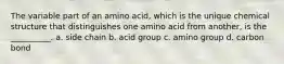 The variable part of an amino acid, which is the unique chemical structure that distinguishes one amino acid from another, is the __________. a. side chain b. acid group c. amino group d. carbon bond