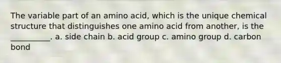 The variable part of an amino acid, which is the unique chemical structure that distinguishes one amino acid from another, is the __________. a. side chain b. acid group c. amino group d. carbon bond