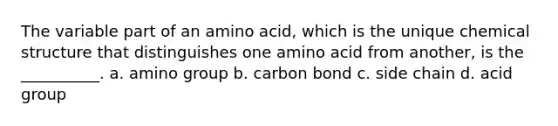 The variable part of an amino acid, which is the unique chemical structure that distinguishes one amino acid from another, is the __________. a. amino group b. carbon bond c. side chain d. acid group