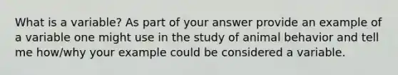 What is a variable? As part of your answer provide an example of a variable one might use in the study of animal behavior and tell me how/why your example could be considered a variable.