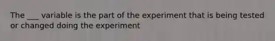 The ___ variable is the part of the experiment that is being tested or changed doing the experiment