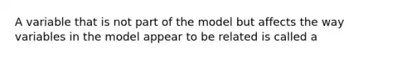 A variable that is not part of the model but affects the way variables in the model appear to be related is called​ a