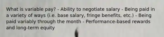 What is variable pay? - Ability to negotiate salary - Being paid in a variety of ways (i.e. base salary, fringe benefits, etc.) - Being paid variably through the month - Performance-based rewards and long-term equity