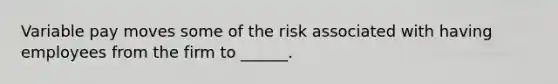 Variable pay moves some of the risk associated with having employees from the firm to ______.