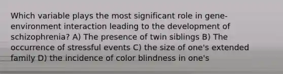 Which variable plays the most significant role in gene-environment interaction leading to the development of schizophrenia? A) The presence of twin siblings B) The occurrence of stressful events C) the size of one's extended family D) the incidence of color blindness in one's