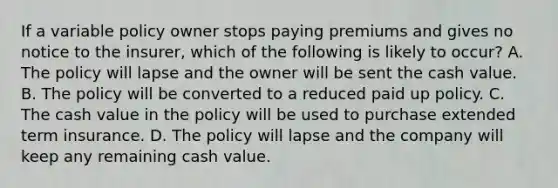 If a variable policy owner stops paying premiums and gives no notice to the insurer, which of the following is likely to occur? A. The policy will lapse and the owner will be sent the cash value. B. The policy will be converted to a reduced paid up policy. C. The cash value in the policy will be used to purchase extended term insurance. D. The policy will lapse and the company will keep any remaining cash value.