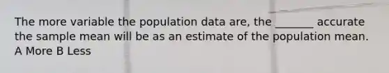 The more variable the population data​ are, the​ _______ accurate the sample mean will be as an estimate of the population mean. A More B Less